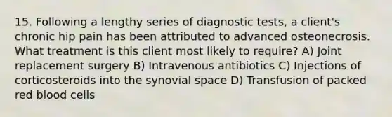 15. Following a lengthy series of diagnostic tests, a client's chronic hip pain has been attributed to advanced osteonecrosis. What treatment is this client most likely to require? A) Joint replacement surgery B) Intravenous antibiotics C) Injections of corticosteroids into the synovial space D) Transfusion of packed red blood cells