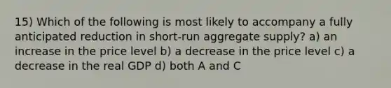 15) Which of the following is most likely to accompany a fully anticipated reduction in short-run aggregate supply? a) an increase in the price level b) a decrease in the price level c) a decrease in the real GDP d) both A and C