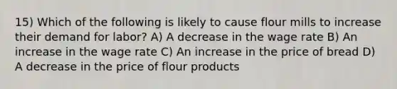 15) Which of the following is likely to cause flour mills to increase their demand for labor? A) A decrease in the wage rate B) An increase in the wage rate C) An increase in the price of bread D) A decrease in the price of flour products