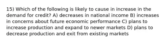 15) Which of the following is likely to cause in increase in the demand for credit? A) decreases in national income B) increases in concerns about future economic performance C) plans to increase production and expand to newer markets D) plans to decrease production and exit from existing markets