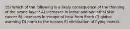 15) Which of the following is a likely consequence of the thinning of the ozone layer? A) increases in lethal and nonlethal skin cancer B) increases in escape of heat from Earth C) global warming D) harm to the oceans E) elimination of flying insects