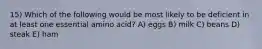 15) Which of the following would be most likely to be deficient in at least one essential amino acid? A) eggs B) milk C) beans D) steak E) ham