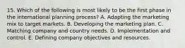 15. Which of the following is most likely to be the first phase in the international planning process? A. Adapting the marketing mix to target markets. B. Developing the marketing plan. C. Matching company and country needs. D. Implementation and control. E. Defining company objectives and resources.