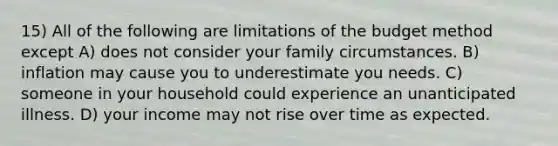 15) All of the following are limitations of the budget method except A) does not consider your family circumstances. B) inflation may cause you to underestimate you needs. C) someone in your household could experience an unanticipated illness. D) your income may not rise over time as expected.