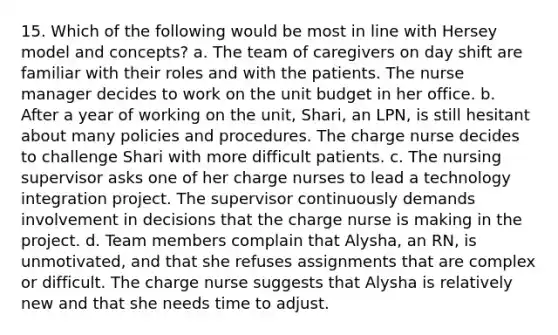 15. Which of the following would be most in line with Hersey model and concepts? a. The team of caregivers on day shift are familiar with their roles and with the patients. The nurse manager decides to work on the unit budget in her office. b. After a year of working on the unit, Shari, an LPN, is still hesitant about many policies and procedures. The charge nurse decides to challenge Shari with more difficult patients. c. The nursing supervisor asks one of her charge nurses to lead a technology integration project. The supervisor continuously demands involvement in decisions that the charge nurse is making in the project. d. Team members complain that Alysha, an RN, is unmotivated, and that she refuses assignments that are complex or difficult. The charge nurse suggests that Alysha is relatively new and that she needs time to adjust.