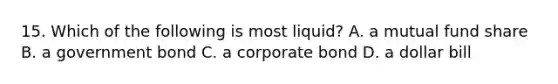 15. Which of the following is most liquid? A. a mutual fund share B. a government bond C. a corporate bond D. a dollar bill