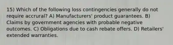 15) Which of the following loss contingencies generally do not require accrural? A) Manufacturers' product guarantees. B) Claims by government agencies with probable negative outcomes. C) Obligations due to cash rebate offers. D) Retailers' extended warranties.