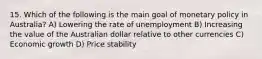 15. Which of the following is the main goal of monetary policy in Australia? A) Lowering the rate of unemployment B) Increasing the value of the Australian dollar relative to other currencies C) Economic growth D) Price stability