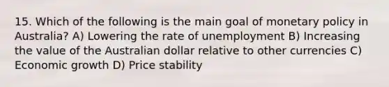 15. Which of the following is the main goal of monetary policy in Australia? A) Lowering the rate of unemployment B) Increasing the value of the Australian dollar relative to other currencies C) Economic growth D) Price stability