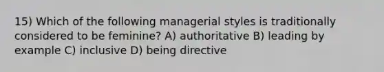 15) Which of the following managerial styles is traditionally considered to be feminine? A) authoritative B) leading by example C) inclusive D) being directive