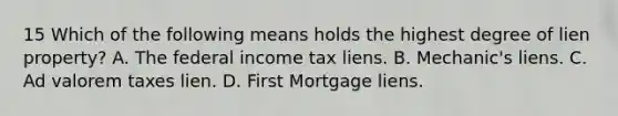 15 Which of the following means holds the highest degree of lien property? A. The federal income tax liens. B. Mechanic's liens. C. Ad valorem taxes lien. D. First Mortgage liens.