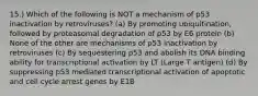 15.) Which of the following is NOT a mechanism of p53 inactivation by retroviruses? (a) By promoting ubiquitination, followed by proteasomal degradation of p53 by E6 protein (b) None of the other are mechanisms of p53 inactivation by retroviruses (c) By sequestering p53 and abolish its DNA binding ability for transcriptional activation by LT (Large T antigen) (d) By suppressing p53 mediated transcriptional activation of apoptotic and cell cycle arrest genes by E1B