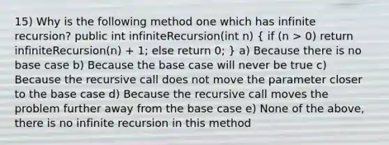 15) Why is the following method one which has infinite recursion? public int infiniteRecursion(int n) ( if (n > 0) return infiniteRecursion(n) + 1; else return 0; ) a) Because there is no base case b) Because the base case will never be true c) Because the recursive call does not move the parameter closer to the base case d) Because the recursive call moves the problem further away from the base case e) None of the above, there is no infinite recursion in this method