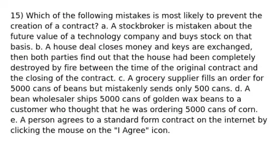 15) Which of the following mistakes is most likely to prevent the creation of a contract? a. A stockbroker is mistaken about the future value of a technology company and buys stock on that basis. b. A house deal closes money and keys are exchanged, then both parties find out that the house had been completely destroyed by fire between the time of the original contract and the closing of the contract. c. A grocery supplier fills an order for 5000 cans of beans but mistakenly sends only 500 cans. d. A bean wholesaler ships 5000 cans of golden wax beans to a customer who thought that he was ordering 5000 cans of corn. e. A person agrees to a standard form contract on the internet by clicking the mouse on the "I Agree" icon.