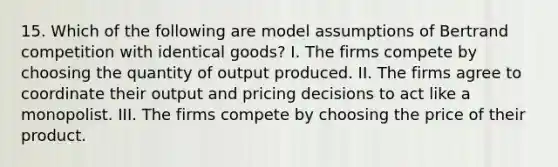 15. Which of the following are model assumptions of Bertrand competition with identical goods? I. The firms compete by choosing the quantity of output produced. II. The firms agree to coordinate their output and pricing decisions to act like a monopolist. III. The firms compete by choosing the price of their product.