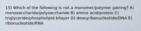 15) Which of the following is not a monomer/polymer pairing? A) monosaccharide/polysaccharide B) amino acid/protein C) triglyceride/phospholipid bilayer D) deoxyribonucleotide/DNA E) ribonucleotide/RNA