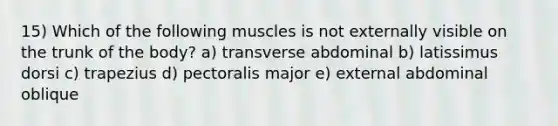 15) Which of the following muscles is not externally visible on the trunk of the body? a) transverse abdominal b) latissimus dorsi c) trapezius d) pectoralis major e) external abdominal oblique