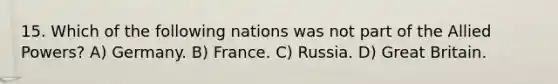 15. Which of the following nations was not part of the Allied Powers? A) Germany. B) France. C) Russia. D) Great Britain.