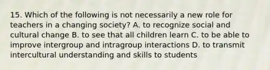 15. Which of the following is not necessarily a new role for teachers in a changing society? A. to recognize social and cultural change B. to see that all children learn C. to be able to improve intergroup and intragroup interactions D. to transmit intercultural understanding and skills to students