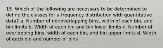 15. Which of the following are necessary to be determined to define the classes for a frequency distribution with quantitative data? a. Number of nonoverlapping bins, width of each bin, and bin limits b. Width of each bin and bin lower limits c. Number of overlapping bins, width of each bin, and bin upper limits d. Width of each bin and number of bins