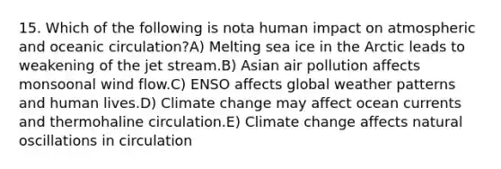 15. Which of the following is nota human impact on atmospheric and oceanic circulation?A) Melting sea ice in the Arctic leads to weakening of the jet stream.B) Asian air pollution affects monsoonal wind flow.C) ENSO affects global weather patterns and human lives.D) Climate change may affect ocean currents and thermohaline circulation.E) Climate change affects natural oscillations in circulation