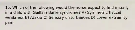 15. Which of the following would the nurse expect to find initially in a child with Guillain-Barré syndrome? A) Symmetric flaccid weakness B) Ataxia C) Sensory disturbances D) Lower extremity pain