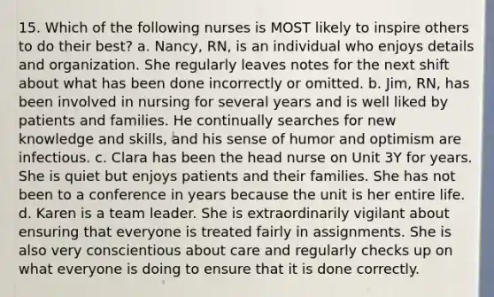 15. Which of the following nurses is MOST likely to inspire others to do their best? a. Nancy, RN, is an individual who enjoys details and organization. She regularly leaves notes for the next shift about what has been done incorrectly or omitted. b. Jim, RN, has been involved in nursing for several years and is well liked by patients and families. He continually searches for new knowledge and skills, and his sense of humor and optimism are infectious. c. Clara has been the head nurse on Unit 3Y for years. She is quiet but enjoys patients and their families. She has not been to a conference in years because the unit is her entire life. d. Karen is a team leader. She is extraordinarily vigilant about ensuring that everyone is treated fairly in assignments. She is also very conscientious about care and regularly checks up on what everyone is doing to ensure that it is done correctly.