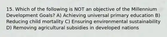 15. Which of the following is NOT an objective of the Millennium Development Goals? A) Achieving universal primary education B) Reducing child mortality C) Ensuring environmental sustainability D) Removing agricultural subsidies in developed nations