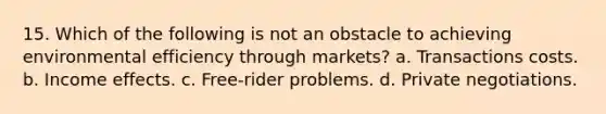 15. Which of the following is not an obstacle to achieving environmental efficiency through markets? a. Transactions costs. b. Income effects. c. Free-rider problems. d. Private negotiations.