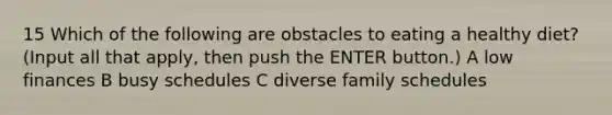 15 Which of the following are obstacles to eating a healthy diet? (Input all that apply, then push the ENTER button.) A low finances B busy schedules C diverse family schedules