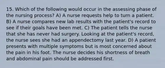 15. Which of the following would occur in the assessing phase of the nursing process? A) A nurse requests help to turn a patient. B) A nurse compares new lab results with the patient's record to see if their goals have been met. C) The patient tells the nurse that she has never had surgery. Looking at the patient's record, the nurse sees she had an appendectomy last year. D) A patient presents with multiple symptoms but is most concerned about the pain in his foot. The nurse decides his shortness of breath and abdominal pain should be addressed first.