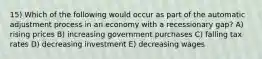 15) Which of the following would occur as part of the automatic adjustment process in an economy with a recessionary gap? A) rising prices B) increasing government purchases C) falling tax rates D) decreasing investment E) decreasing wages