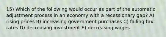 15) Which of the following would occur as part of the automatic adjustment process in an economy with a recessionary gap? A) rising prices B) increasing government purchases C) falling tax rates D) decreasing investment E) decreasing wages