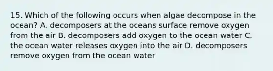 15. Which of the following occurs when algae decompose in the ocean? A. decomposers at the oceans surface remove oxygen from the air B. decomposers add oxygen to the ocean water C. the ocean water releases oxygen into the air D. decomposers remove oxygen from the ocean water