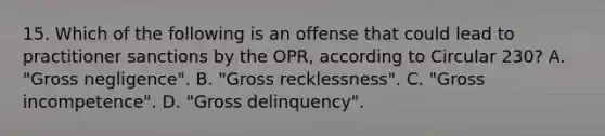 15. Which of the following is an offense that could lead to practitioner sanctions by the OPR, according to Circular 230? A. "Gross negligence". B. "Gross recklessness". C. "Gross incompetence". D. "Gross delinquency".