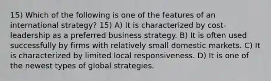 15) Which of the following is one of the features of an international strategy? 15) A) It is characterized by cost-leadership as a preferred business strategy. B) It is often used successfully by firms with relatively small domestic markets. C) It is characterized by limited local responsiveness. D) It is one of the newest types of global strategies.