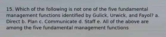 15. Which of the following is not one of the five fundamental management functions identified by Gulick, Urwick, and Fayol? a. Direct b. Plan c. Communicate d. Staff e. All of the above are among the five fundamental management functions