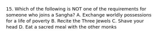 15. Which of the following is NOT one of the requirements for someone who joins a Sangha? A. Exchange worldly possessions for a life of poverty B. Recite the Three Jewels C. Shave your head D. Eat a sacred meal with the other monks