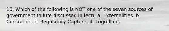 15. Which of the following is NOT one of the seven sources of government failure discussed in lectu a. Externalities. b. Corruption. c. Regulatory Capture. d. Logrolling.