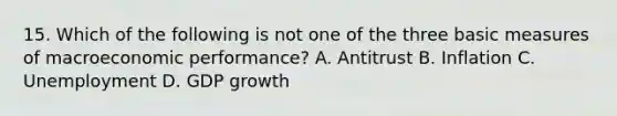 15. Which of the following is not one of the three basic measures of macroeconomic performance? A. Antitrust B. Inflation C. Unemployment D. GDP growth