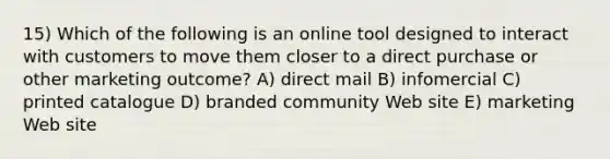 15) Which of the following is an online tool designed to interact with customers to move them closer to a direct purchase or other marketing outcome? A) direct mail B) infomercial C) printed catalogue D) branded community Web site E) marketing Web site