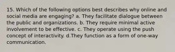 15. Which of the following options best describes why online and social media are engaging? a. They facilitate dialogue between the public and organizations. b. They require minimal active involvement to be effective. c. They operate using the push concept of interactivity. d.They function as a form of one-way communication.