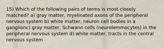 15) Which of the following pairs of terms is most closely matched? a) gray matter, myelinated axons of the peripheral nervous system b) white matter, neuron cell bodies in a ganglionc) gray matter, Schwann cells (neurolemmocytes) in the peripheral nervous system d) white matter, tracts in the central nervous system