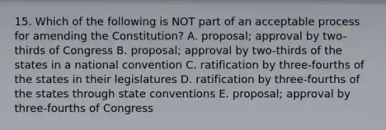 15. Which of the following is NOT part of an acceptable process for amending the Constitution? A. proposal; approval by two-thirds of Congress B. proposal; approval by two-thirds of the states in a national convention C. ratification by three-fourths of the states in their legislatures D. ratification by three-fourths of the states through state conventions E. proposal; approval by three-fourths of Congress