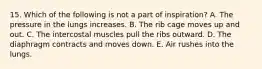 15. Which of the following is not a part of inspiration? A. The pressure in the lungs increases. B. The rib cage moves up and out. C. The intercostal muscles pull the ribs outward. D. The diaphragm contracts and moves down. E. Air rushes into the lungs.