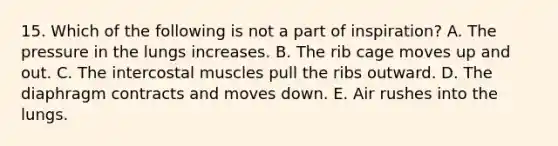 15. Which of the following is not a part of inspiration? A. The pressure in the lungs increases. B. The rib cage moves up and out. C. The intercostal muscles pull the ribs outward. D. The diaphragm contracts and moves down. E. Air rushes into the lungs.