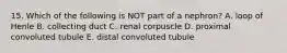 15. Which of the following is NOT part of a nephron? A. loop of Henle B. collecting duct C. renal corpuscle D. proximal convoluted tubule E. distal convoluted tubule