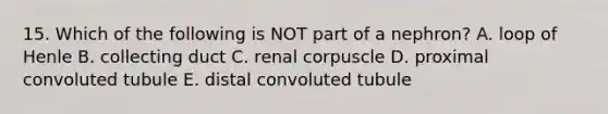 15. Which of the following is NOT part of a nephron? A. loop of Henle B. collecting duct C. renal corpuscle D. proximal convoluted tubule E. distal convoluted tubule