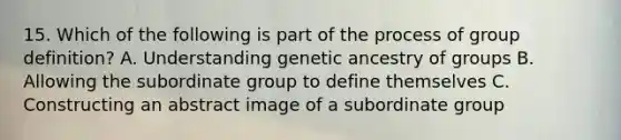 15. Which of the following is part of the process of group definition? A. Understanding genetic ancestry of groups B. Allowing the subordinate group to define themselves C. Constructing an abstract image of a subordinate group