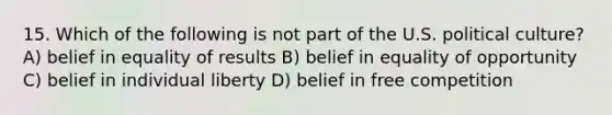 15. Which of the following is not part of the U.S. political culture? A) belief in equality of results B) belief in equality of opportunity C) belief in individual liberty D) belief in free competition